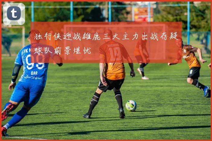独行侠迎战雄鹿三大主力出战存疑球队前景堪忧