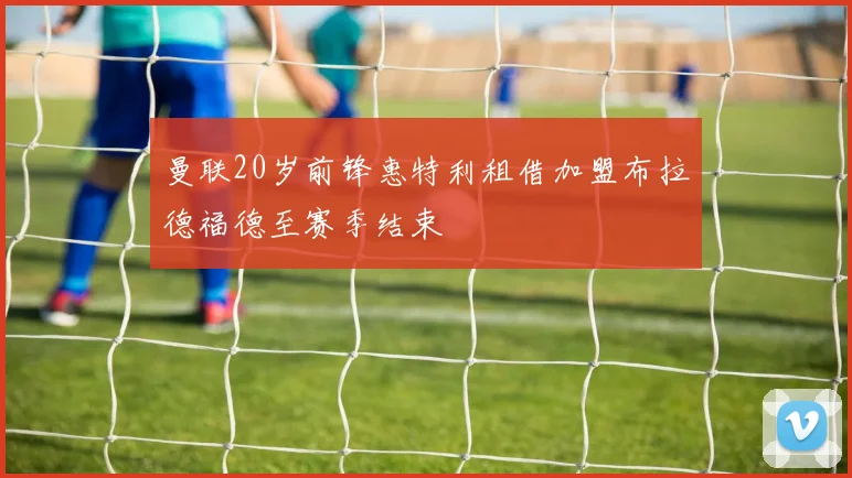 曼联20岁前锋惠特利租借加盟布拉德福德至赛季结束