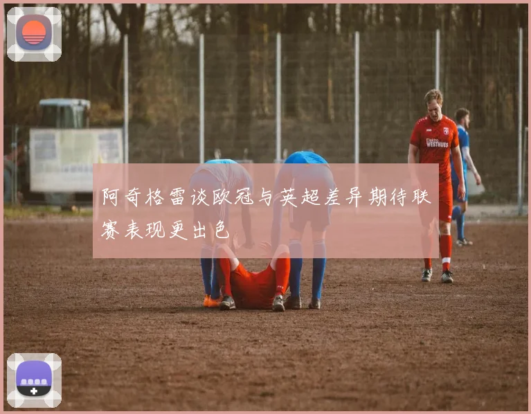 阿奇格雷谈欧冠与英超差异期待联赛表现更出色