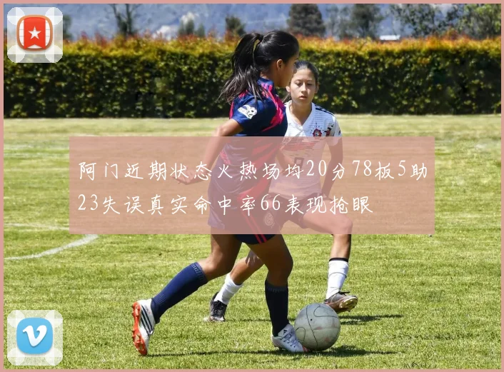 阿门近期状态火热场均20分78板5助23失误真实命中率66表现抢眼