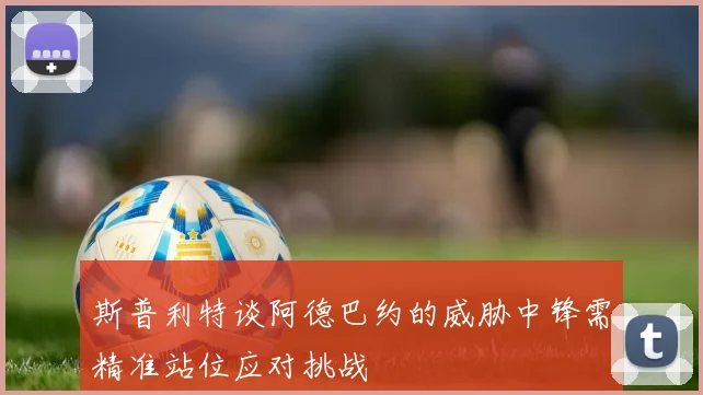 斯普利特谈阿德巴约的威胁中锋需精准站位应对挑战