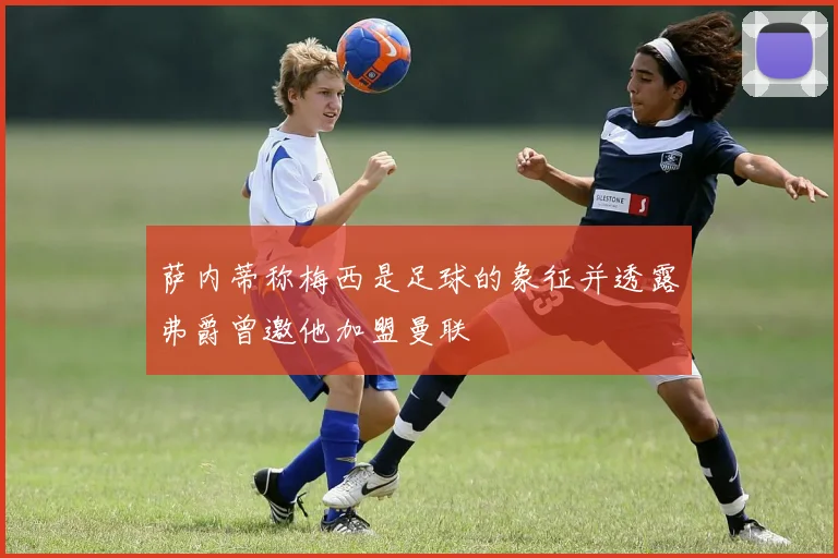 萨内蒂称梅西是足球的象征并透露弗爵曾邀他加盟曼联