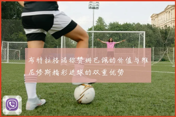 布特拉格诺称赞姆巴佩的价值与维尼修斯精彩进球的双重优势