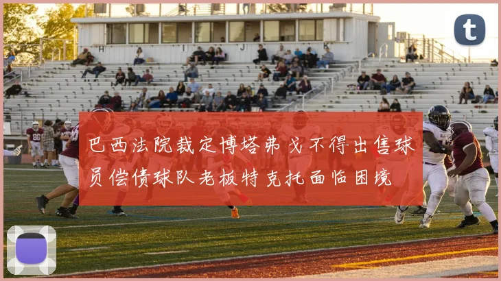巴西法院裁定博塔弗戈不得出售球员偿债球队老板特克托面临困境