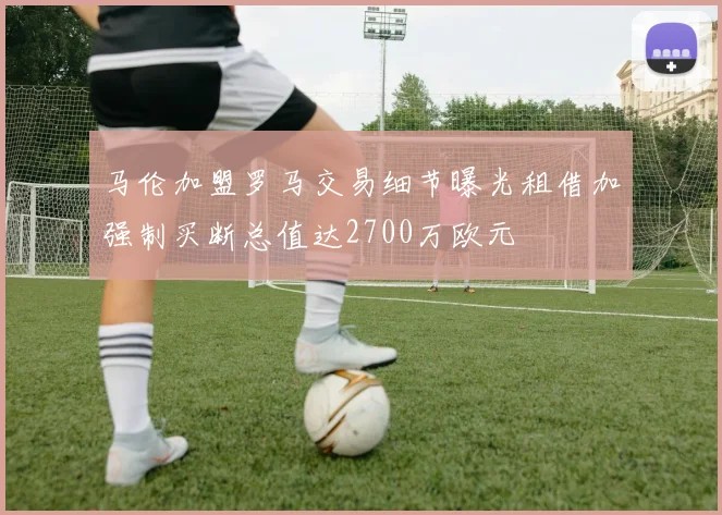 马伦加盟罗马交易细节曝光租借加强制买断总值达2700万欧元